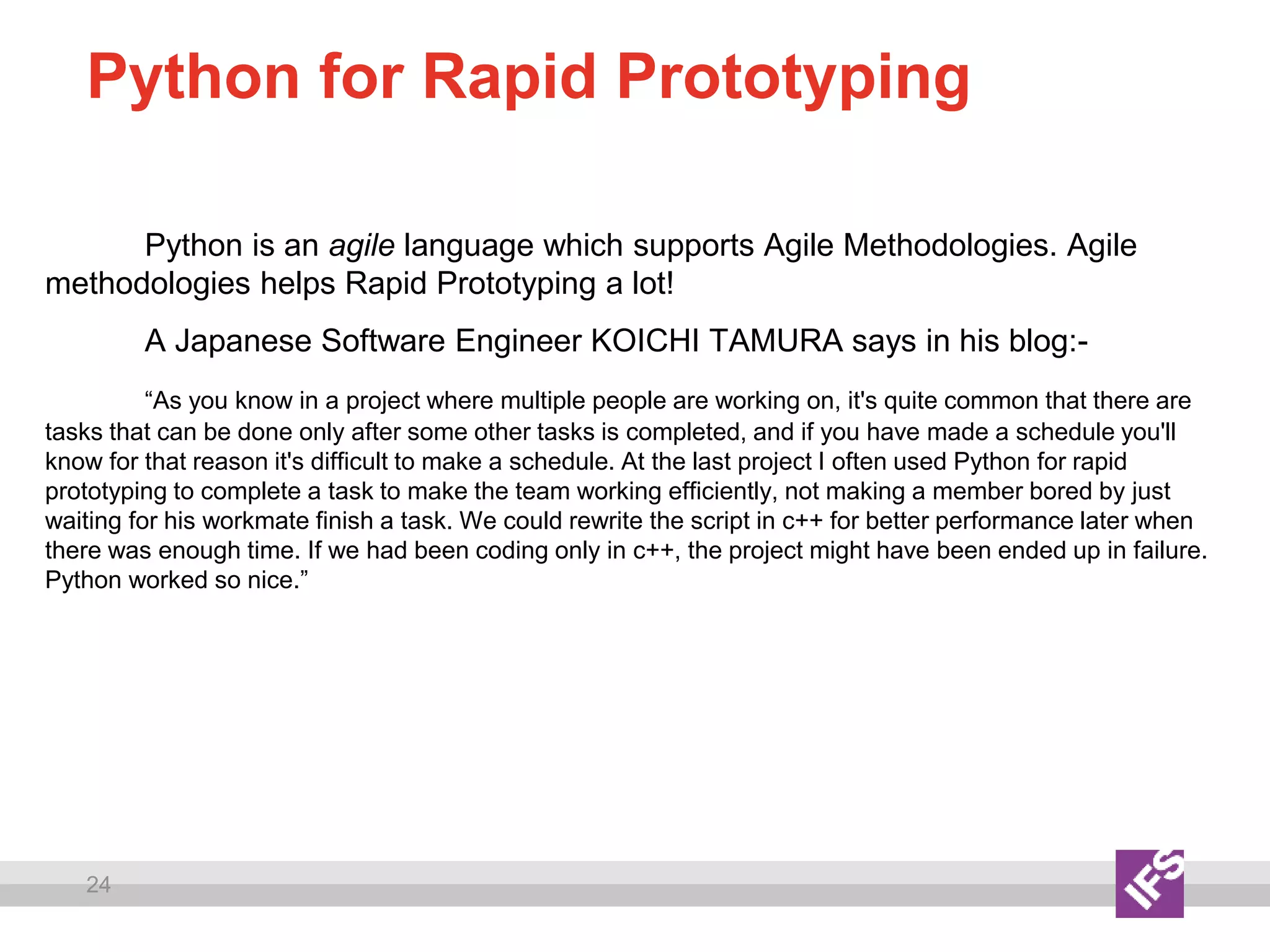 24
Python for Rapid Prototyping
Python is an agile language which supports Agile Methodologies. Agile
methodologies helps Rapid Prototyping a lot!
A Japanese Software Engineer KOICHI TAMURA says in his blog:-
“As you know in a project where multiple people are working on, it's quite common that there are
tasks that can be done only after some other tasks is completed, and if you have made a schedule you'll
know for that reason it's difficult to make a schedule. At the last project I often used Python for rapid
prototyping to complete a task to make the team working efficiently, not making a member bored by just
waiting for his workmate finish a task. We could rewrite the script in c++ for better performance later when
there was enough time. If we had been coding only in c++, the project might have been ended up in failure.
Python worked so nice.”
 