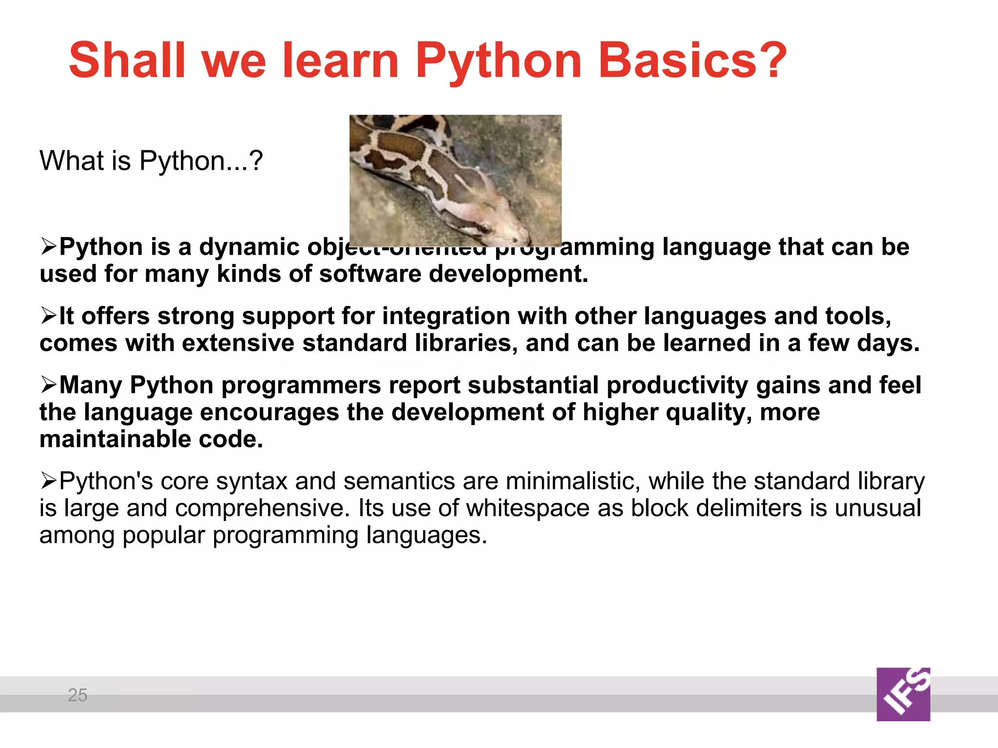 25
Shall we learn Python Basics?
What is Python...?
Python is a dynamic object-oriented programming language that can be
used for many kinds of software development.
It offers strong support for integration with other languages and tools,
comes with extensive standard libraries, and can be learned in a few days.
Many Python programmers report substantial productivity gains and feel
the language encourages the development of higher quality, more
maintainable code.
Python's core syntax and semantics are minimalistic, while the standard library
is large and comprehensive. Its use of whitespace as block delimiters is unusual
among popular programming languages.
 