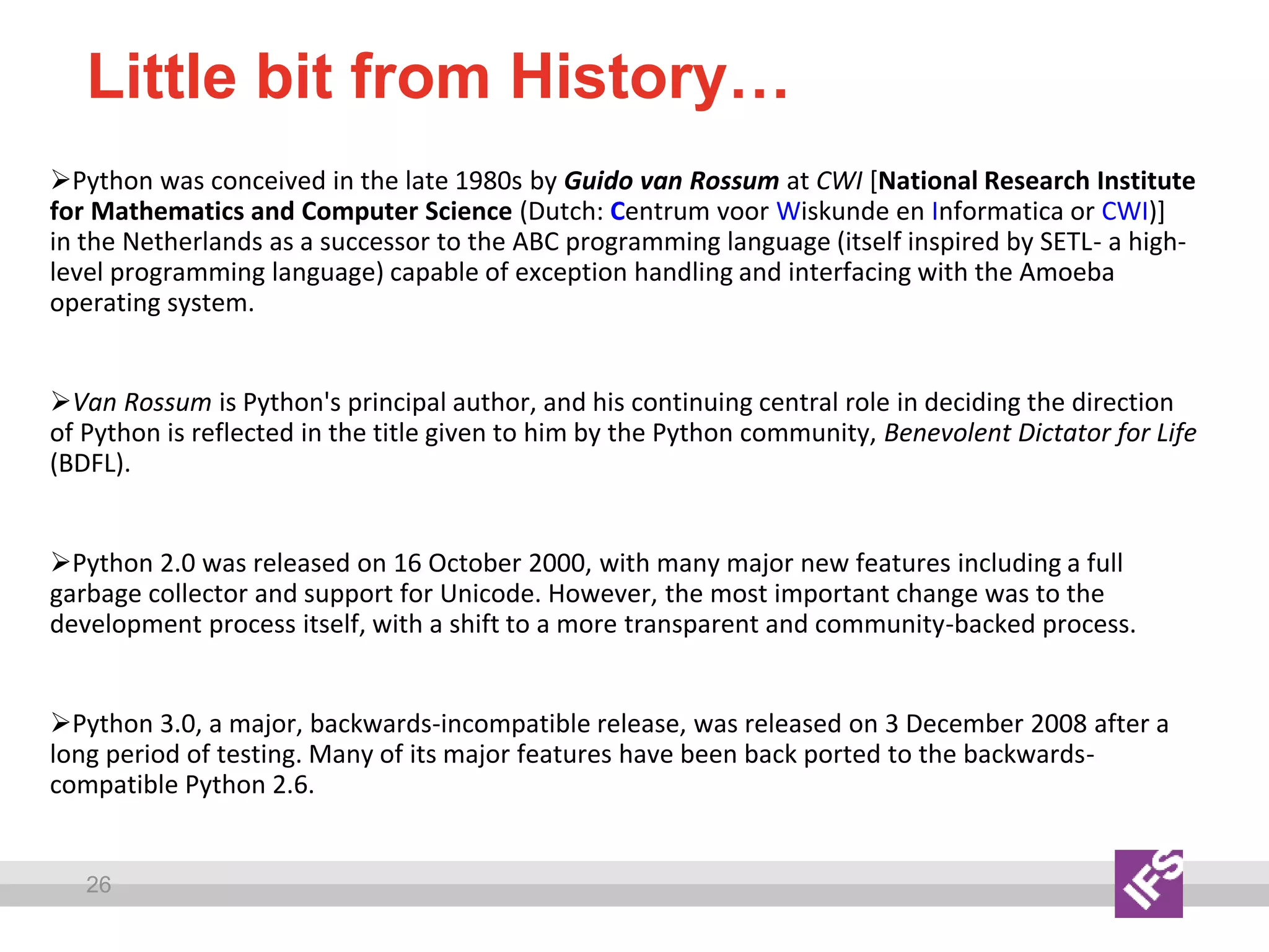26
Little bit from History…
Python was conceived in the late 1980s by Guido van Rossum at CWI [National Research Institute
for Mathematics and Computer Science (Dutch: Centrum voor Wiskunde en Informatica or CWI)]
in the Netherlands as a successor to the ABC programming language (itself inspired by SETL- a high-
level programming language) capable of exception handling and interfacing with the Amoeba
operating system.
Van Rossum is Python's principal author, and his continuing central role in deciding the direction
of Python is reflected in the title given to him by the Python community, Benevolent Dictator for Life
(BDFL).
Python 2.0 was released on 16 October 2000, with many major new features including a full
garbage collector and support for Unicode. However, the most important change was to the
development process itself, with a shift to a more transparent and community-backed process.
Python 3.0, a major, backwards-incompatible release, was released on 3 December 2008 after a
long period of testing. Many of its major features have been back ported to the backwards-
compatible Python 2.6.
 