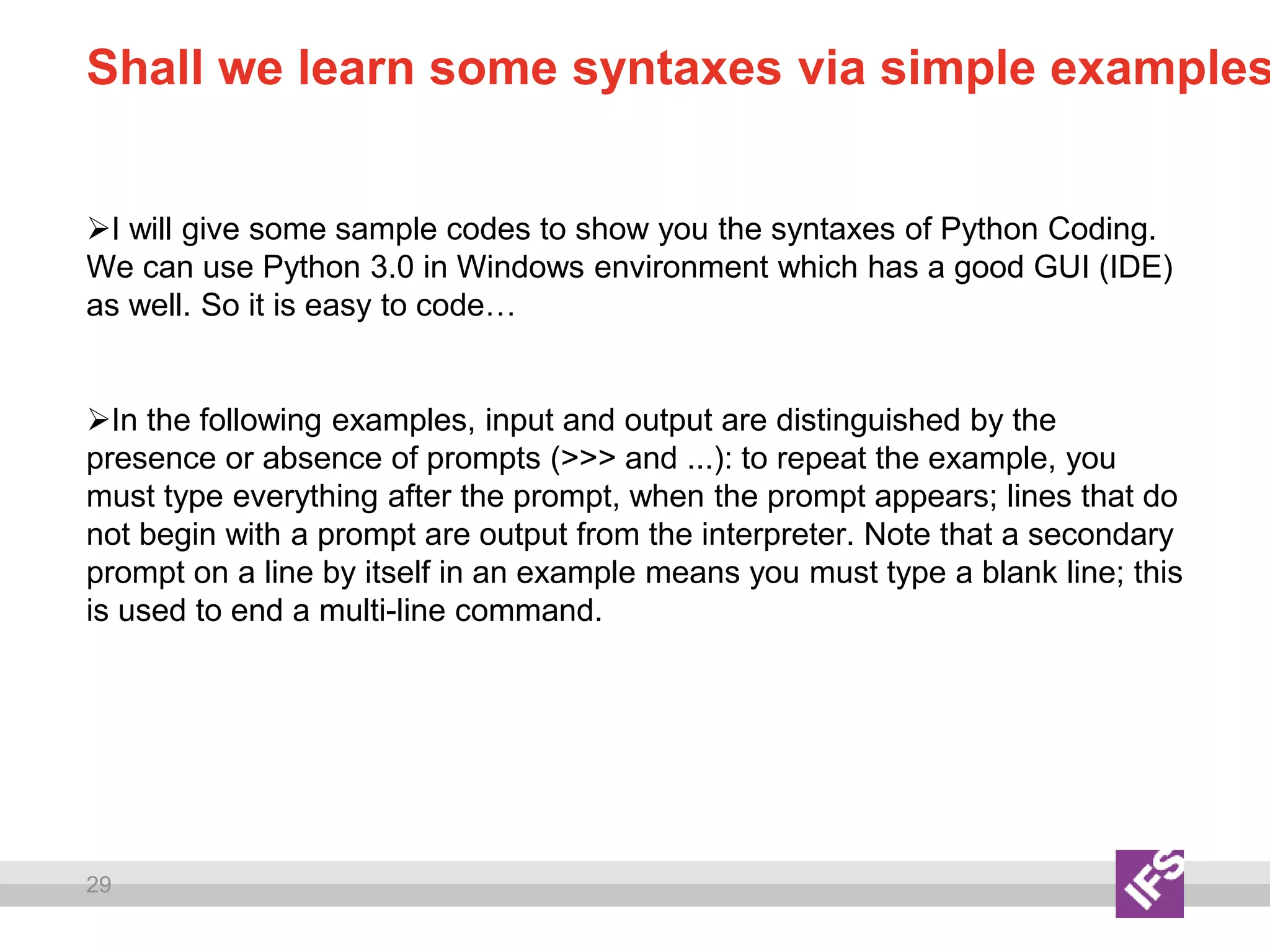 29
Shall we learn some syntaxes via simple examples
I will give some sample codes to show you the syntaxes of Python Coding.
We can use Python 3.0 in Windows environment which has a good GUI (IDE)
as well. So it is easy to code…
In the following examples, input and output are distinguished by the
presence or absence of prompts (>>> and ...): to repeat the example, you
must type everything after the prompt, when the prompt appears; lines that do
not begin with a prompt are output from the interpreter. Note that a secondary
prompt on a line by itself in an example means you must type a blank line; this
is used to end a multi-line command.
 