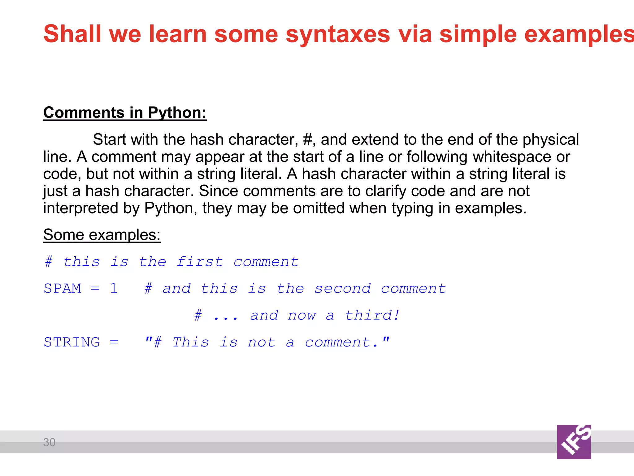 30
Shall we learn some syntaxes via simple examples
Comments in Python:
Start with the hash character, #, and extend to the end of the physical
line. A comment may appear at the start of a line or following whitespace or
code, but not within a string literal. A hash character within a string literal is
just a hash character. Since comments are to clarify code and are not
interpreted by Python, they may be omitted when typing in examples.
Some examples:
# this is the first comment
SPAM = 1 # and this is the second comment
# ... and now a third!
STRING = "# This is not a comment."
 