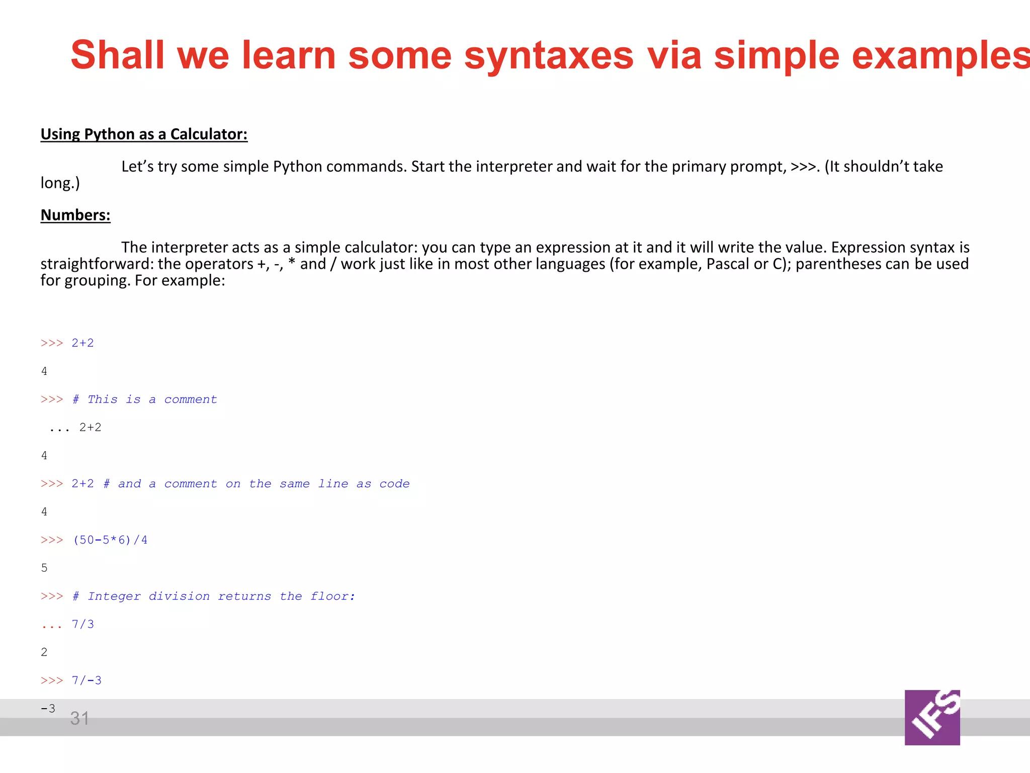 31
Shall we learn some syntaxes via simple examples
Using Python as a Calculator:
Let’s try some simple Python commands. Start the interpreter and wait for the primary prompt, >>>. (It shouldn’t take
long.)
Numbers:
The interpreter acts as a simple calculator: you can type an expression at it and it will write the value. Expression syntax is
straightforward: the operators +, -, * and / work just like in most other languages (for example, Pascal or C); parentheses can be used
for grouping. For example:
>>> 2+2
4
>>> # This is a comment
... 2+2
4
>>> 2+2 # and a comment on the same line as code
4
>>> (50-5*6)/4
5
>>> # Integer division returns the floor:
... 7/3
2
>>> 7/-3
-3
 