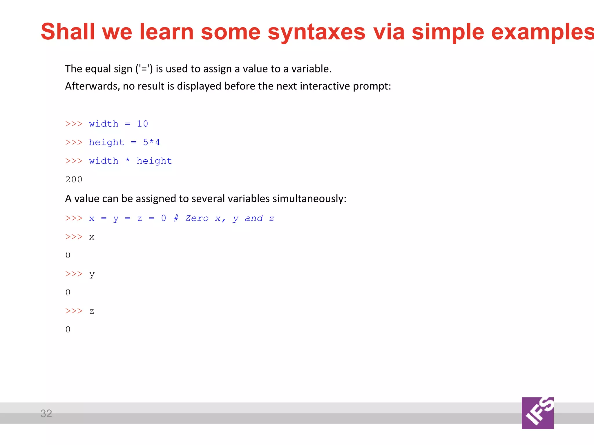 32
Shall we learn some syntaxes via simple examples
The equal sign ('=') is used to assign a value to a variable.
Afterwards, no result is displayed before the next interactive prompt:
>>> width = 10
>>> height = 5*4
>>> width * height
200
A value can be assigned to several variables simultaneously:
>>> x = y = z = 0 # Zero x, y and z
>>> x
0
>>> y
0
>>> z
0
 