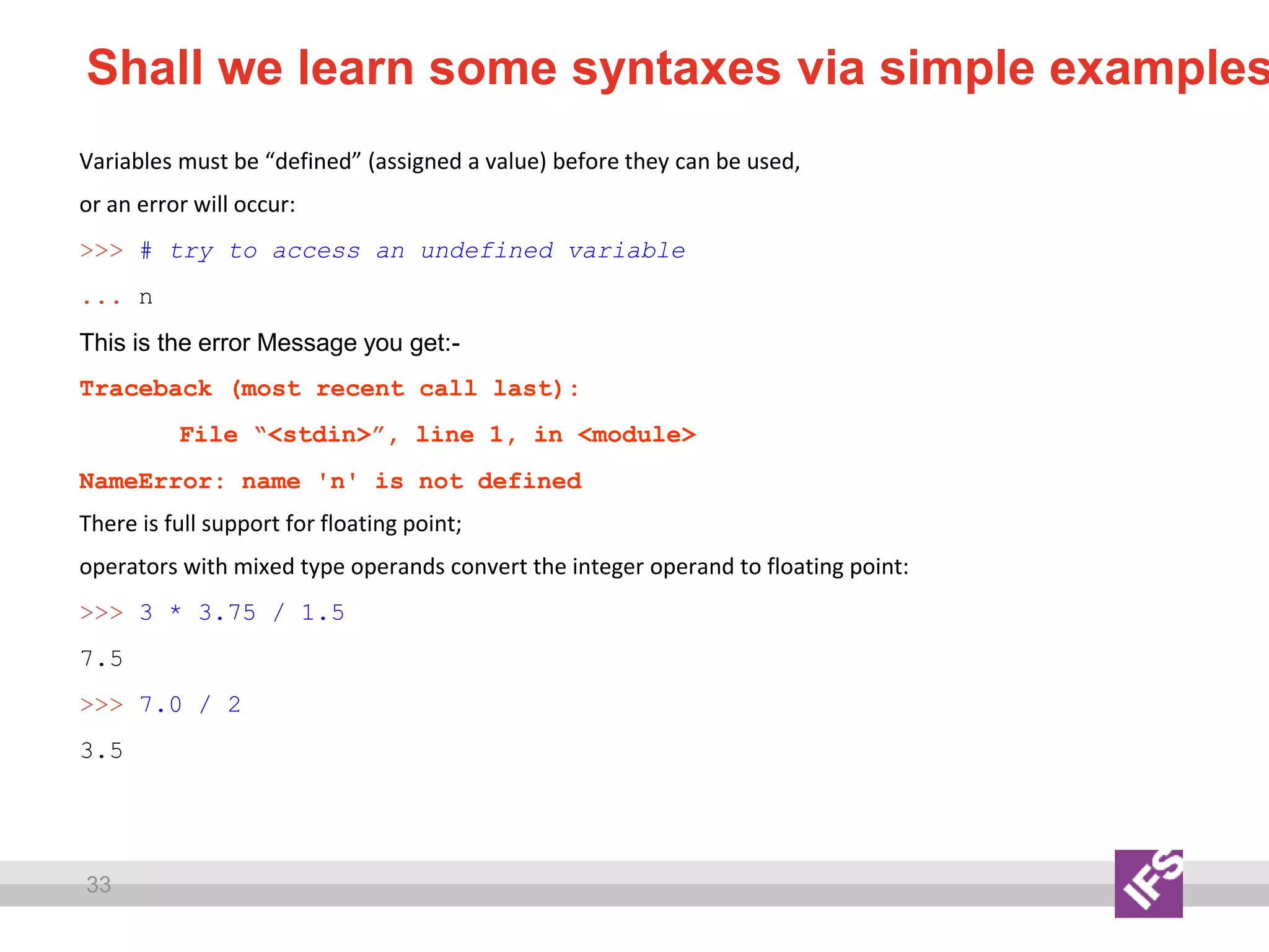33
Shall we learn some syntaxes via simple examples
Variables must be “defined” (assigned a value) before they can be used,
or an error will occur:
>>> # try to access an undefined variable
... n
This is the error Message you get:-
Traceback (most recent call last):
File “<stdin>”, line 1, in <module>
NameError: name 'n' is not defined
There is full support for floating point;
operators with mixed type operands convert the integer operand to floating point:
>>> 3 * 3.75 / 1.5
7.5
>>> 7.0 / 2
3.5
 