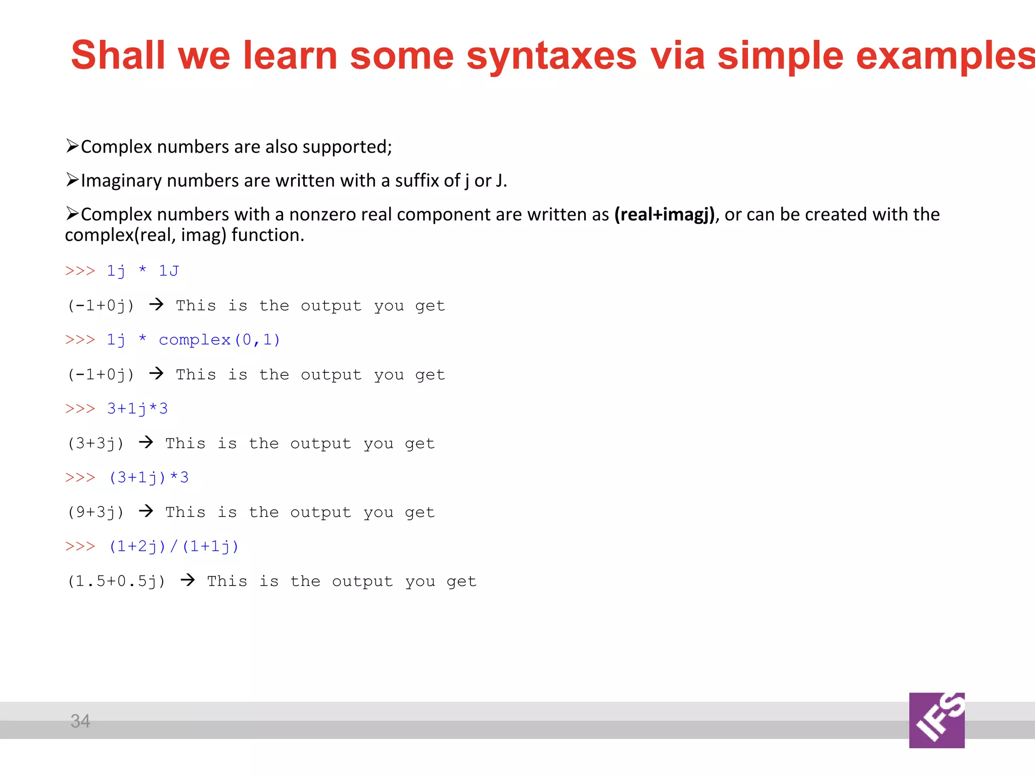 34
Shall we learn some syntaxes via simple examples
Complex numbers are also supported;
Imaginary numbers are written with a suffix of j or J.
Complex numbers with a nonzero real component are written as (real+imagj), or can be created with the
complex(real, imag) function.
>>> 1j * 1J
(-1+0j)  This is the output you get
>>> 1j * complex(0,1)
(-1+0j)  This is the output you get
>>> 3+1j*3
(3+3j)  This is the output you get
>>> (3+1j)*3
(9+3j)  This is the output you get
>>> (1+2j)/(1+1j)
(1.5+0.5j)  This is the output you get
 