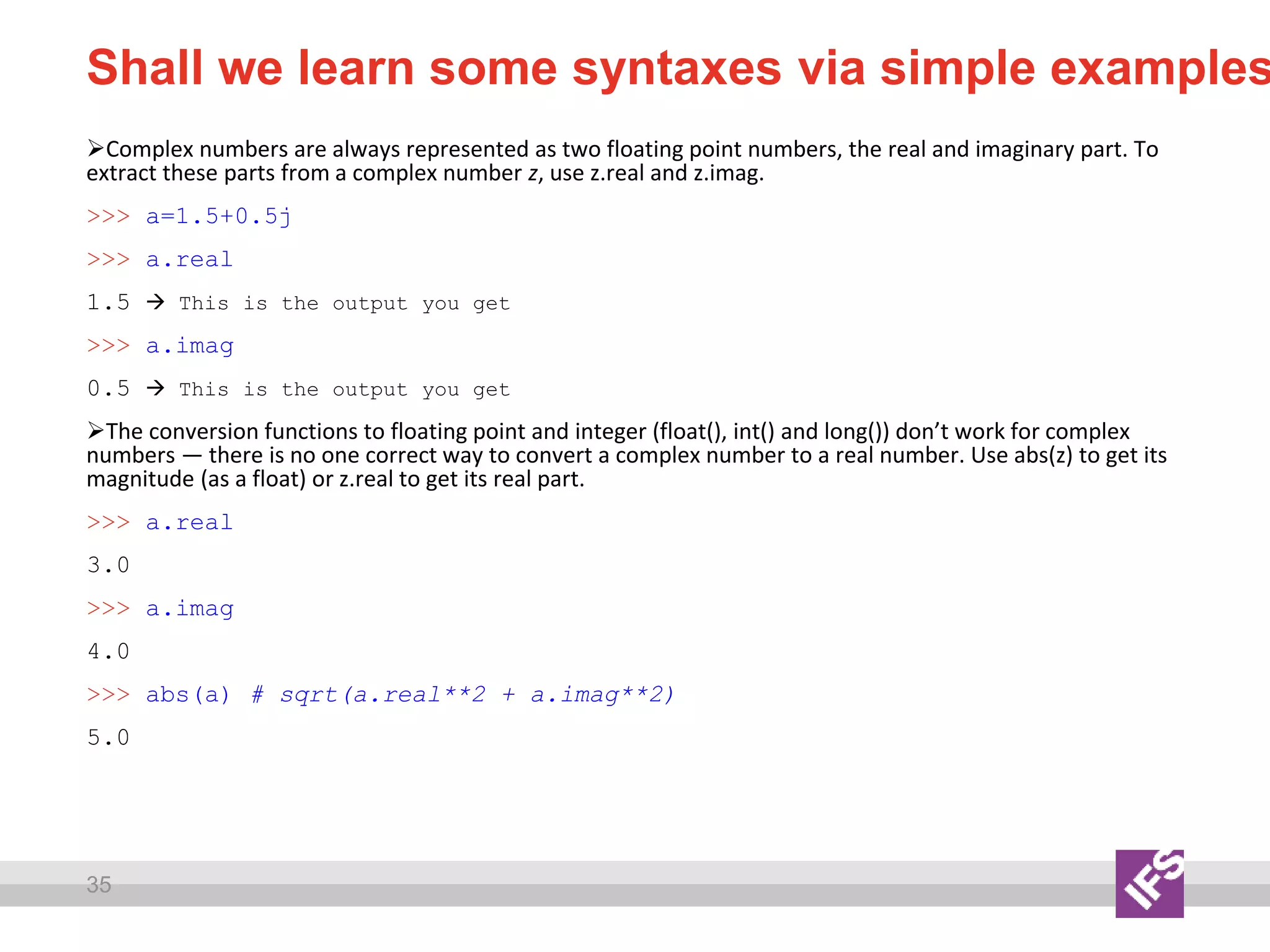 35
Shall we learn some syntaxes via simple examples
Complex numbers are always represented as two floating point numbers, the real and imaginary part. To
extract these parts from a complex number z, use z.real and z.imag.
>>> a=1.5+0.5j
>>> a.real
1.5  This is the output you get
>>> a.imag
0.5  This is the output you get
The conversion functions to floating point and integer (float(), int() and long()) don’t work for complex
numbers — there is no one correct way to convert a complex number to a real number. Use abs(z) to get its
magnitude (as a float) or z.real to get its real part.
>>> a.real
3.0
>>> a.imag
4.0
>>> abs(a) # sqrt(a.real**2 + a.imag**2)
5.0
 