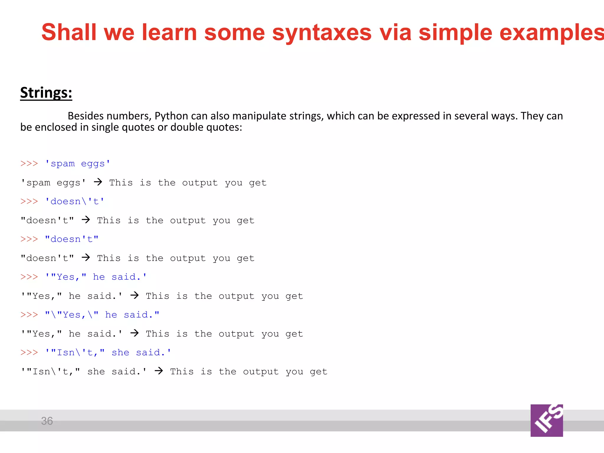 36
Shall we learn some syntaxes via simple examples
Strings:
Besides numbers, Python can also manipulate strings, which can be expressed in several ways. They can
be enclosed in single quotes or double quotes:
>>> 'spam eggs'
'spam eggs'  This is the output you get
>>> 'doesn't'
"doesn't"  This is the output you get
>>> "doesn't"
"doesn't"  This is the output you get
>>> '"Yes," he said.'
'"Yes," he said.'  This is the output you get
>>> ""Yes," he said."
'"Yes," he said.'  This is the output you get
>>> '"Isn't," she said.'
'"Isn't," she said.'  This is the output you get
 