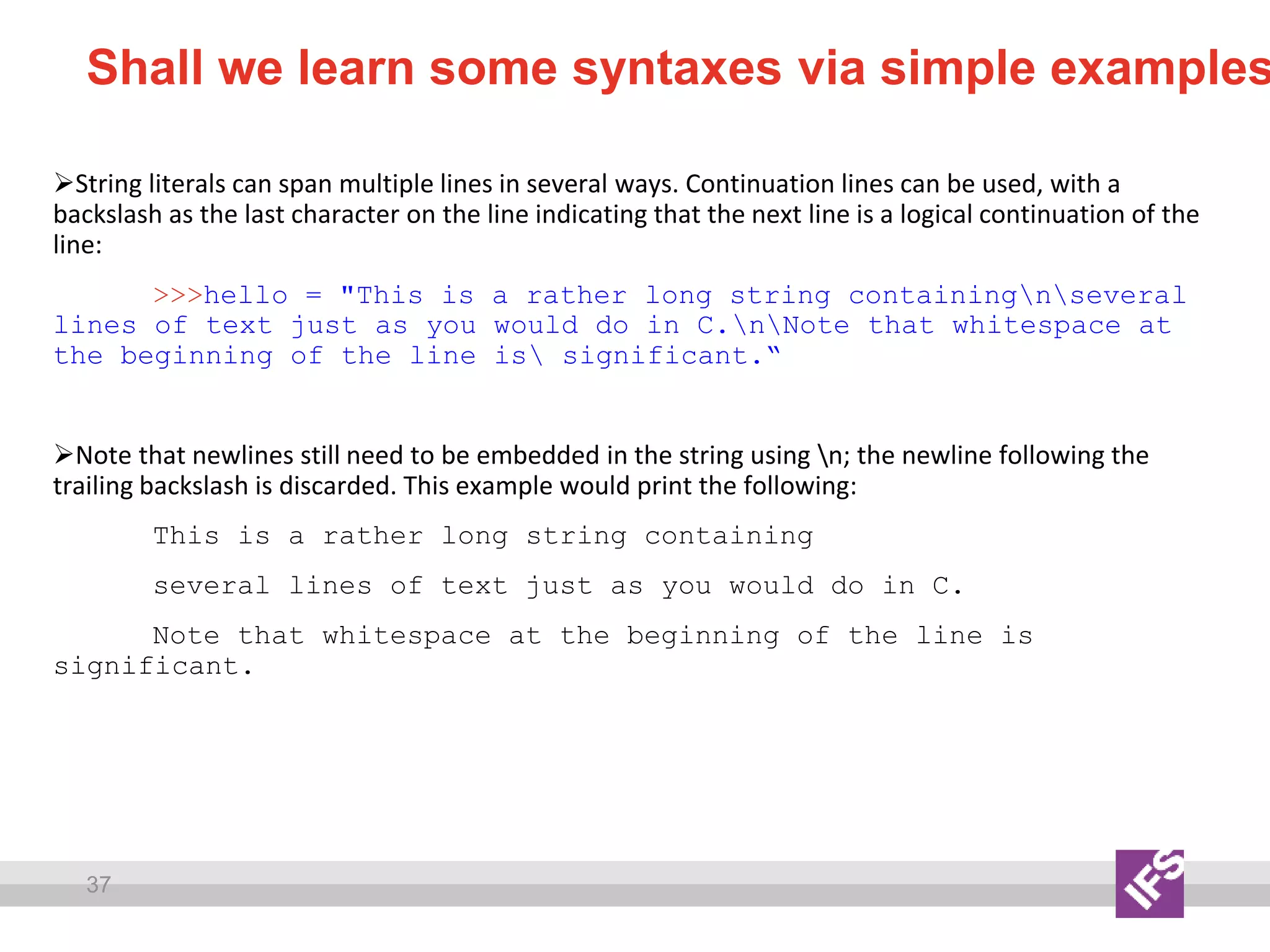 37
Shall we learn some syntaxes via simple examples
String literals can span multiple lines in several ways. Continuation lines can be used, with a
backslash as the last character on the line indicating that the next line is a logical continuation of the
line:
>>>hello = "This is a rather long string containingnseveral
lines of text just as you would do in C.nNote that whitespace at
the beginning of the line is significant.“
Note that newlines still need to be embedded in the string using n; the newline following the
trailing backslash is discarded. This example would print the following:
This is a rather long string containing
several lines of text just as you would do in C.
Note that whitespace at the beginning of the line is
significant.
 