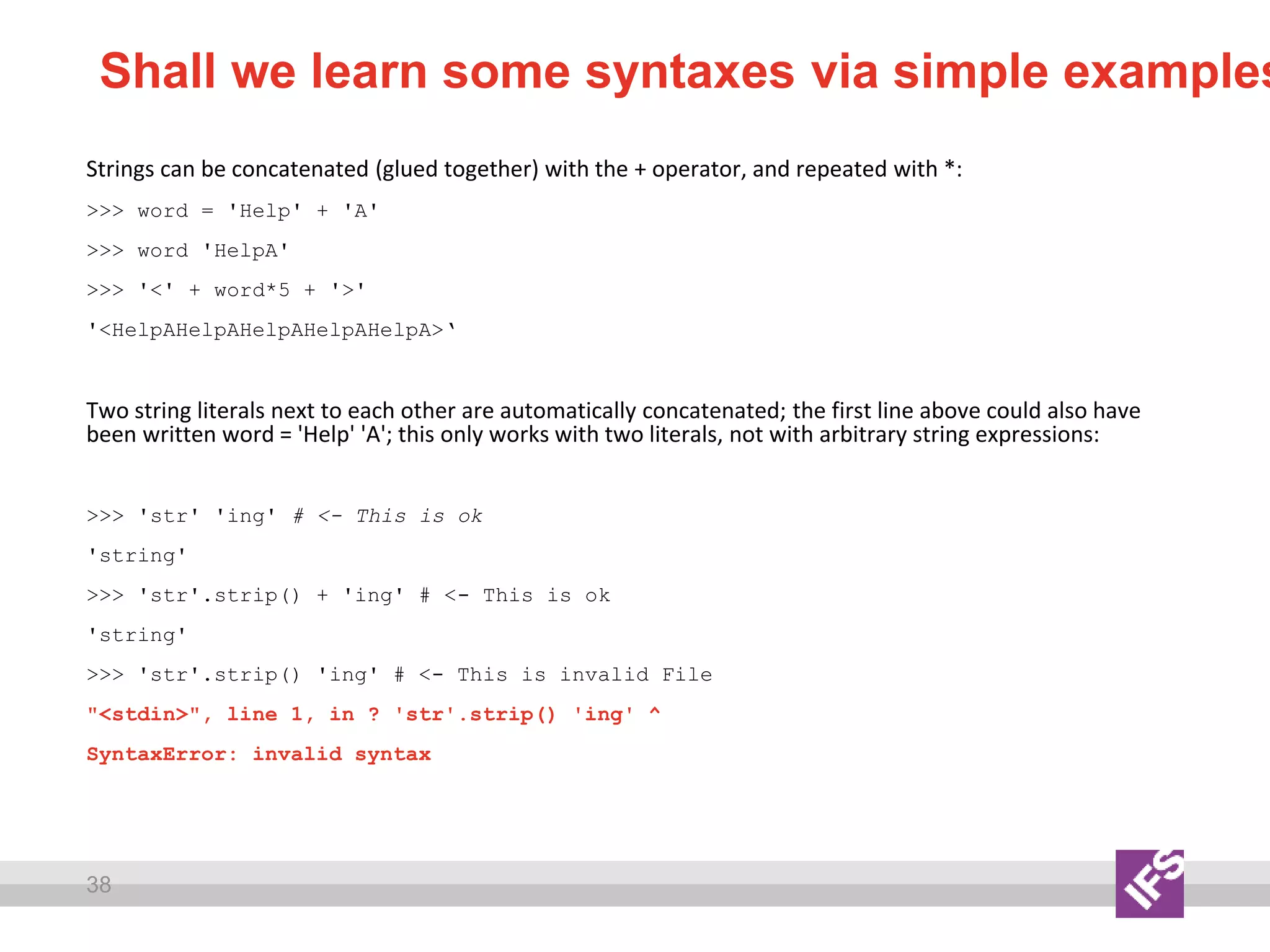 38
Shall we learn some syntaxes via simple examples
Strings can be concatenated (glued together) with the + operator, and repeated with *:
>>> word = 'Help' + 'A'
>>> word 'HelpA'
>>> '<' + word*5 + '>'
'<HelpAHelpAHelpAHelpAHelpA>‘
Two string literals next to each other are automatically concatenated; the first line above could also have
been written word = 'Help' 'A'; this only works with two literals, not with arbitrary string expressions:
>>> 'str' 'ing' # <- This is ok
'string'
>>> 'str'.strip() + 'ing' # <- This is ok
'string'
>>> 'str'.strip() 'ing' # <- This is invalid File
"<stdin>", line 1, in ? 'str'.strip() 'ing' ^
SyntaxError: invalid syntax
 