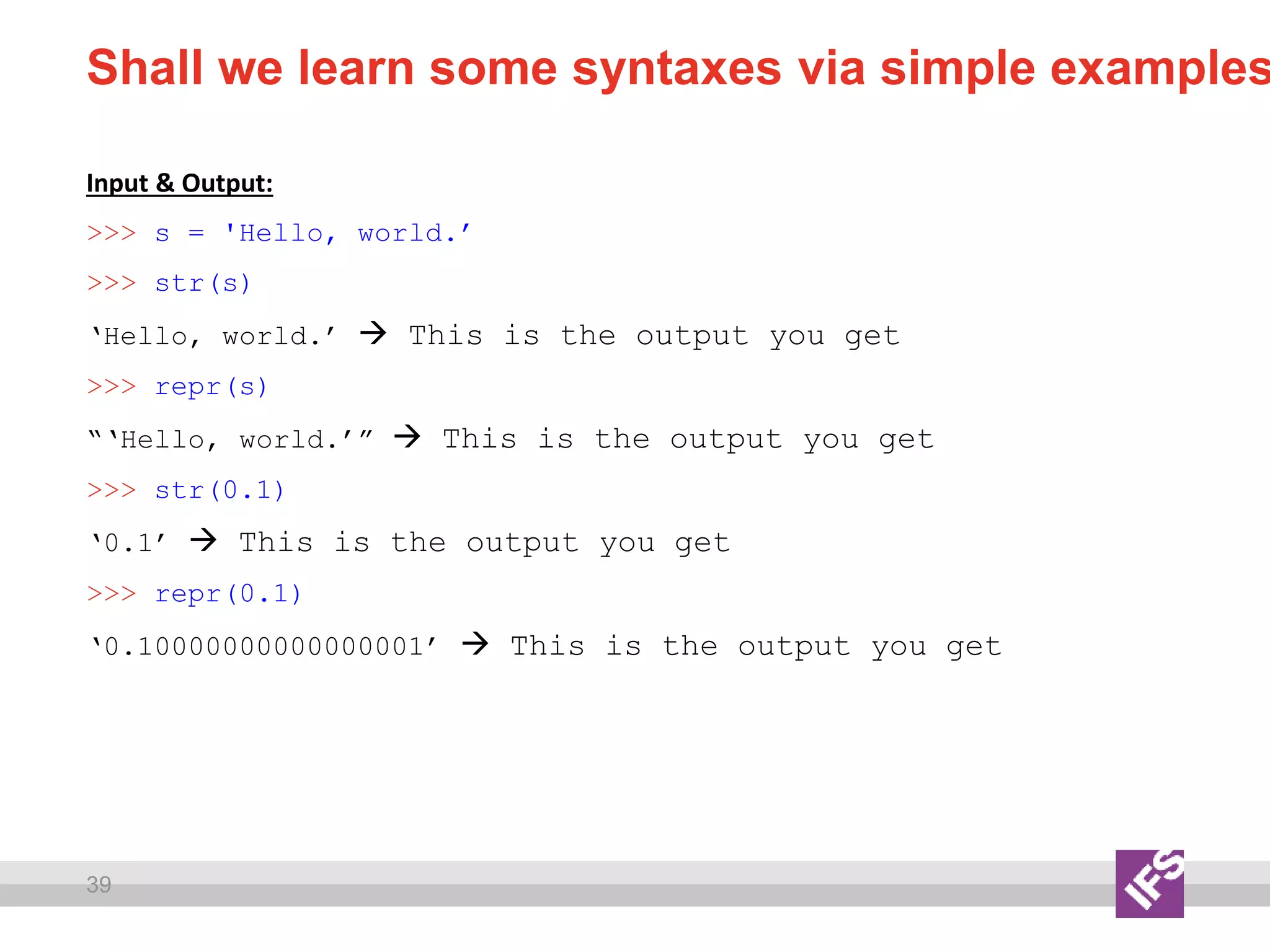 39
Shall we learn some syntaxes via simple examples
Input & Output:
>>> s = 'Hello, world.’
>>> str(s)
‘Hello, world.’  This is the output you get
>>> repr(s)
“‘Hello, world.’”  This is the output you get
>>> str(0.1)
‘0.1’  This is the output you get
>>> repr(0.1)
‘0.10000000000000001’  This is the output you get
 