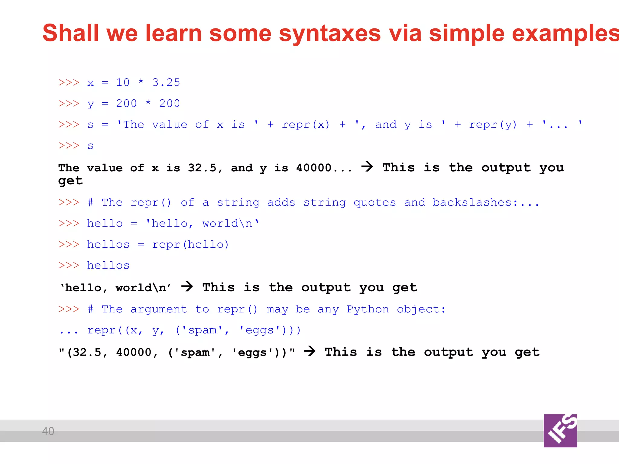 40
Shall we learn some syntaxes via simple examples
>>> x = 10 * 3.25
>>> y = 200 * 200
>>> s = 'The value of x is ' + repr(x) + ', and y is ' + repr(y) + '... '
>>> s
The value of x is 32.5, and y is 40000...  This is the output you
get
>>> # The repr() of a string adds string quotes and backslashes:...
>>> hello = 'hello, worldn‘
>>> hellos = repr(hello)
>>> hellos
‘hello, worldn’  This is the output you get
>>> # The argument to repr() may be any Python object:
... repr((x, y, ('spam', 'eggs')))
"(32.5, 40000, ('spam', 'eggs'))"  This is the output you get
 