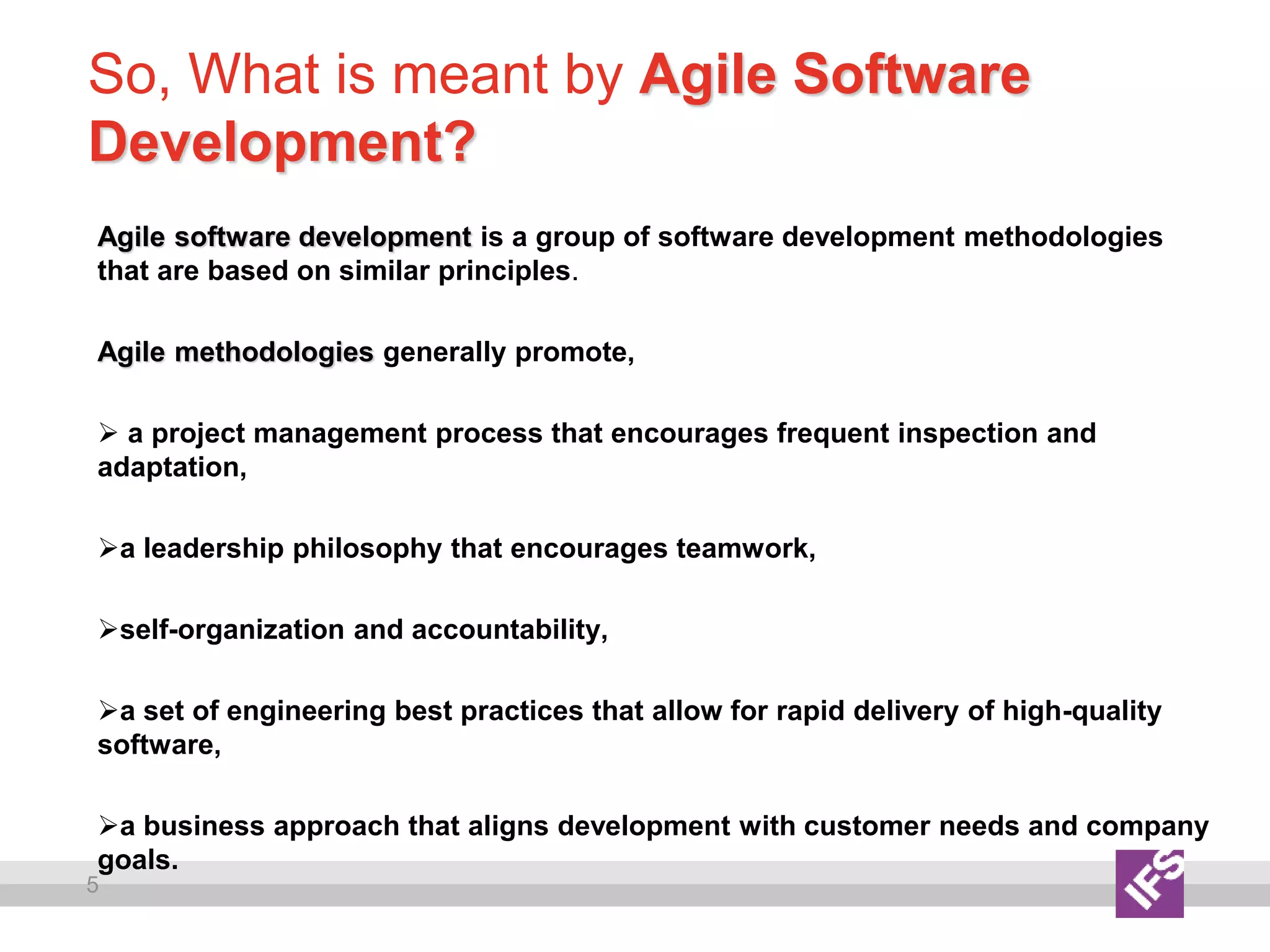 5
So, What is meant by Agile Software
Development?
Agile software development is a group of software development methodologies
that are based on similar principles.
Agile methodologies generally promote,
 a project management process that encourages frequent inspection and
adaptation,
a leadership philosophy that encourages teamwork,
self-organization and accountability,
a set of engineering best practices that allow for rapid delivery of high-quality
software,
a business approach that aligns development with customer needs and company
goals.
 