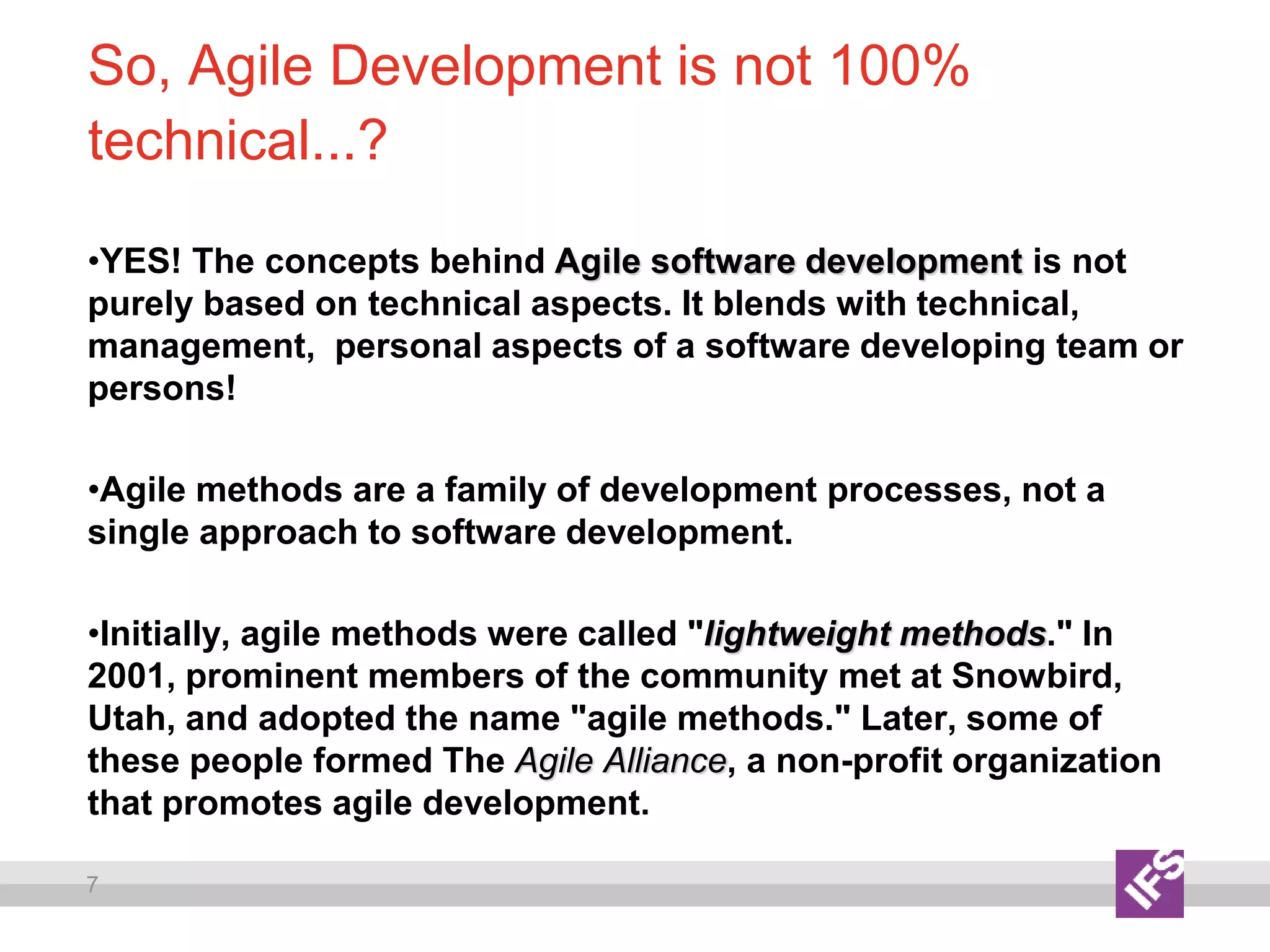 7
So, Agile Development is not 100%
technical...?
•YES! The concepts behind Agile software development is not
purely based on technical aspects. It blends with technical,
management, personal aspects of a software developing team or
persons!
•Agile methods are a family of development processes, not a
single approach to software development.
•Initially, agile methods were called "lightweight methods." In
2001, prominent members of the community met at Snowbird,
Utah, and adopted the name "agile methods." Later, some of
these people formed The Agile Alliance, a non-profit organization
that promotes agile development.
 