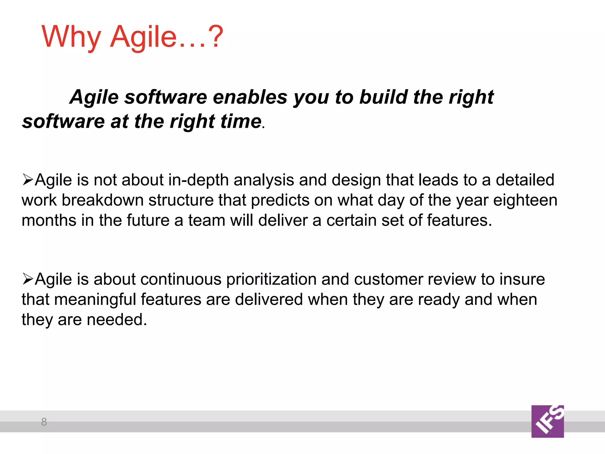 8
Why Agile…?
Agile software enables you to build the right
software at the right time.
Agile is not about in-depth analysis and design that leads to a detailed
work breakdown structure that predicts on what day of the year eighteen
months in the future a team will deliver a certain set of features.
Agile is about continuous prioritization and customer review to insure
that meaningful features are delivered when they are ready and when
they are needed.
 
