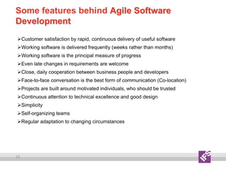 10
Some features behind Agile Software
Development
Customer satisfaction by rapid, continuous delivery of useful software
Working software is delivered frequently (weeks rather than months)
Working software is the principal measure of progress
Even late changes in requirements are welcome
Close, daily cooperation between business people and developers
Face-to-face conversation is the best form of communication (Co-location)
Projects are built around motivated individuals, who should be trusted
Continuous attention to technical excellence and good design
Simplicity
Self-organizing teams
Regular adaptation to changing circumstances
 