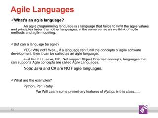 13
Agile Languages
What’s an agile language?
An agile programming language is a language that helps to fulfill the agile values
and principles better than other languages, in the same sense as we think of agile
methods and agile modeling.
But can a language be agile?
YES! Why not? Well.., if a language can fulfill the concepts of agile software
development, then it can be called as an agile language.
Just like C++, Java, C#, .Net support Object Oriented concepts, languages that
can supports Agile concepts are called Agile Languages.
Note: Java and C# are NOT agile languages.
What are the examples?
Python, Perl, Ruby
We Will Learn some preliminary features of Python in this class…..
 