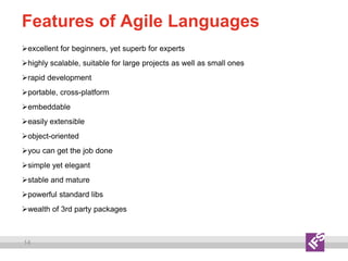 14
Features of Agile Languages
excellent for beginners, yet superb for experts
highly scalable, suitable for large projects as well as small ones
rapid development
portable, cross-platform
embeddable
easily extensible
object-oriented
you can get the job done
simple yet elegant
stable and mature
powerful standard libs
wealth of 3rd party packages
 