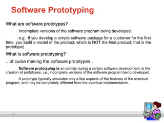 16
Software Prototyping
What are software prototypes?
Incomplete versions of the software program being developed.
e.g.: If you develop a simple software package for a customer for the first
time, you build a model of the product, which is NOT the final product; that is the
prototype)
What is software prototyping?
...of curse making the software prototypes…
Software prototyping is an activity during a certain software development, is the
creation of prototypes, i.e., incomplete versions of the software program being developed.
A prototype typically simulates only a few aspects of the features of the eventual
program, and may be completely different from the eventual implementation.
 