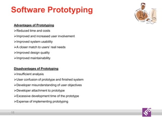 18
Software Prototyping
Advantages of Prototyping
Reduced time and costs
Improved and increased user involvement
Improved system usability
A closer match to users’ real needs
Improved design quality
Improved maintainability
Disadvantages of Prototyping
Insufficient analysis
User confusion of prototype and finished system
Developer misunderstanding of user objectives
Developer attachment to prototype
Excessive development time of the prototype
Expense of implementing prototyping
 