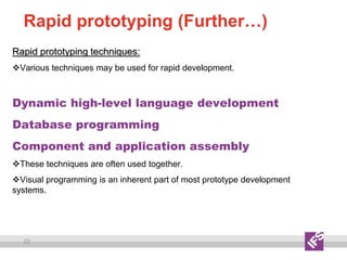 22
Rapid prototyping (Further…)
Rapid prototyping techniques:
Various techniques may be used for rapid development.
Dynamic high-level language development
Database programming
Component and application assembly
These techniques are often used together.
Visual programming is an inherent part of most prototype development
systems.
 