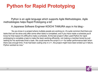 24
Python for Rapid Prototyping
Python is an agile language which supports Agile Methodologies. Agile
methodologies helps Rapid Prototyping a lot!
A Japanese Software Engineer KOICHI TAMURA says in his blog:-
“As you know in a project where multiple people are working on, it's quite common that there are
tasks that can be done only after some other tasks is completed, and if you have made a schedule you'll
know for that reason it's difficult to make a schedule. At the last project I often used Python for rapid
prototyping to complete a task to make the team working efficiently, not making a member bored by just
waiting for his workmate finish a task. We could rewrite the script in c++ for better performance later when
there was enough time. If we had been coding only in c++, the project might have been ended up in failure.
Python worked so nice.”
 