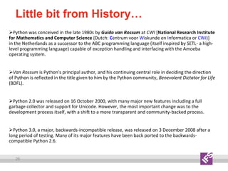 26
Little bit from History…
Python was conceived in the late 1980s by Guido van Rossum at CWI [National Research Institute
for Mathematics and Computer Science (Dutch: Centrum voor Wiskunde en Informatica or CWI)]
in the Netherlands as a successor to the ABC programming language (itself inspired by SETL- a high-
level programming language) capable of exception handling and interfacing with the Amoeba
operating system.
Van Rossum is Python's principal author, and his continuing central role in deciding the direction
of Python is reflected in the title given to him by the Python community, Benevolent Dictator for Life
(BDFL).
Python 2.0 was released on 16 October 2000, with many major new features including a full
garbage collector and support for Unicode. However, the most important change was to the
development process itself, with a shift to a more transparent and community-backed process.
Python 3.0, a major, backwards-incompatible release, was released on 3 December 2008 after a
long period of testing. Many of its major features have been back ported to the backwards-
compatible Python 2.6.
 