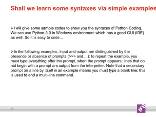 29
Shall we learn some syntaxes via simple examples
I will give some sample codes to show you the syntaxes of Python Coding.
We can use Python 3.0 in Windows environment which has a good GUI (IDE)
as well. So it is easy to code…
In the following examples, input and output are distinguished by the
presence or absence of prompts (>>> and ...): to repeat the example, you
must type everything after the prompt, when the prompt appears; lines that do
not begin with a prompt are output from the interpreter. Note that a secondary
prompt on a line by itself in an example means you must type a blank line; this
is used to end a multi-line command.
 