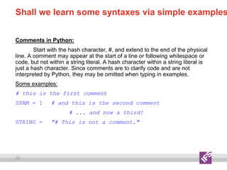 30
Shall we learn some syntaxes via simple examples
Comments in Python:
Start with the hash character, #, and extend to the end of the physical
line. A comment may appear at the start of a line or following whitespace or
code, but not within a string literal. A hash character within a string literal is
just a hash character. Since comments are to clarify code and are not
interpreted by Python, they may be omitted when typing in examples.
Some examples:
# this is the first comment
SPAM = 1 # and this is the second comment
# ... and now a third!
STRING = "# This is not a comment."
 
