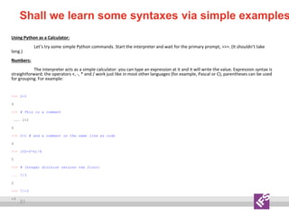 31
Shall we learn some syntaxes via simple examples
Using Python as a Calculator:
Let’s try some simple Python commands. Start the interpreter and wait for the primary prompt, >>>. (It shouldn’t take
long.)
Numbers:
The interpreter acts as a simple calculator: you can type an expression at it and it will write the value. Expression syntax is
straightforward: the operators +, -, * and / work just like in most other languages (for example, Pascal or C); parentheses can be used
for grouping. For example:
>>> 2+2
4
>>> # This is a comment
... 2+2
4
>>> 2+2 # and a comment on the same line as code
4
>>> (50-5*6)/4
5
>>> # Integer division returns the floor:
... 7/3
2
>>> 7/-3
-3
 