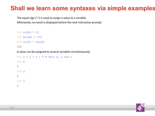 32
Shall we learn some syntaxes via simple examples
The equal sign ('=') is used to assign a value to a variable.
Afterwards, no result is displayed before the next interactive prompt:
>>> width = 10
>>> height = 5*4
>>> width * height
200
A value can be assigned to several variables simultaneously:
>>> x = y = z = 0 # Zero x, y and z
>>> x
0
>>> y
0
>>> z
0
 