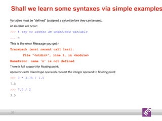 33
Shall we learn some syntaxes via simple examples
Variables must be “defined” (assigned a value) before they can be used,
or an error will occur:
>>> # try to access an undefined variable
... n
This is the error Message you get:-
Traceback (most recent call last):
File “<stdin>”, line 1, in <module>
NameError: name 'n' is not defined
There is full support for floating point;
operators with mixed type operands convert the integer operand to floating point:
>>> 3 * 3.75 / 1.5
7.5
>>> 7.0 / 2
3.5
 