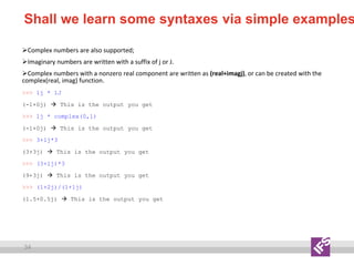 34
Shall we learn some syntaxes via simple examples
Complex numbers are also supported;
Imaginary numbers are written with a suffix of j or J.
Complex numbers with a nonzero real component are written as (real+imagj), or can be created with the
complex(real, imag) function.
>>> 1j * 1J
(-1+0j)  This is the output you get
>>> 1j * complex(0,1)
(-1+0j)  This is the output you get
>>> 3+1j*3
(3+3j)  This is the output you get
>>> (3+1j)*3
(9+3j)  This is the output you get
>>> (1+2j)/(1+1j)
(1.5+0.5j)  This is the output you get
 