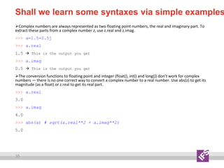 35
Shall we learn some syntaxes via simple examples
Complex numbers are always represented as two floating point numbers, the real and imaginary part. To
extract these parts from a complex number z, use z.real and z.imag.
>>> a=1.5+0.5j
>>> a.real
1.5  This is the output you get
>>> a.imag
0.5  This is the output you get
The conversion functions to floating point and integer (float(), int() and long()) don’t work for complex
numbers — there is no one correct way to convert a complex number to a real number. Use abs(z) to get its
magnitude (as a float) or z.real to get its real part.
>>> a.real
3.0
>>> a.imag
4.0
>>> abs(a) # sqrt(a.real**2 + a.imag**2)
5.0
 
