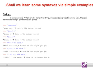 36
Shall we learn some syntaxes via simple examples
Strings:
Besides numbers, Python can also manipulate strings, which can be expressed in several ways. They can
be enclosed in single quotes or double quotes:
>>> 'spam eggs'
'spam eggs'  This is the output you get
>>> 'doesn't'
"doesn't"  This is the output you get
>>> "doesn't"
"doesn't"  This is the output you get
>>> '"Yes," he said.'
'"Yes," he said.'  This is the output you get
>>> ""Yes," he said."
'"Yes," he said.'  This is the output you get
>>> '"Isn't," she said.'
'"Isn't," she said.'  This is the output you get
 