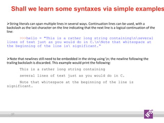 37
Shall we learn some syntaxes via simple examples
String literals can span multiple lines in several ways. Continuation lines can be used, with a
backslash as the last character on the line indicating that the next line is a logical continuation of the
line:
>>>hello = "This is a rather long string containingnseveral
lines of text just as you would do in C.nNote that whitespace at
the beginning of the line is significant.“
Note that newlines still need to be embedded in the string using n; the newline following the
trailing backslash is discarded. This example would print the following:
This is a rather long string containing
several lines of text just as you would do in C.
Note that whitespace at the beginning of the line is
significant.
 