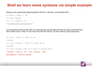 38
Shall we learn some syntaxes via simple examples
Strings can be concatenated (glued together) with the + operator, and repeated with *:
>>> word = 'Help' + 'A'
>>> word 'HelpA'
>>> '<' + word*5 + '>'
'<HelpAHelpAHelpAHelpAHelpA>‘
Two string literals next to each other are automatically concatenated; the first line above could also have
been written word = 'Help' 'A'; this only works with two literals, not with arbitrary string expressions:
>>> 'str' 'ing' # <- This is ok
'string'
>>> 'str'.strip() + 'ing' # <- This is ok
'string'
>>> 'str'.strip() 'ing' # <- This is invalid File
"<stdin>", line 1, in ? 'str'.strip() 'ing' ^
SyntaxError: invalid syntax
 