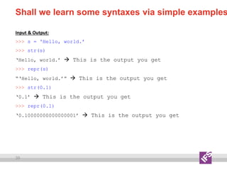 39
Shall we learn some syntaxes via simple examples
Input & Output:
>>> s = 'Hello, world.’
>>> str(s)
‘Hello, world.’  This is the output you get
>>> repr(s)
“‘Hello, world.’”  This is the output you get
>>> str(0.1)
‘0.1’  This is the output you get
>>> repr(0.1)
‘0.10000000000000001’  This is the output you get
 