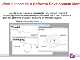 4
What is meant by a Software Development Meth
A software development methodology or system development
methodology in software engineering is a framework that is used to structure,
plan, and control the process of developing an information system.
(Hope you know these things….)
 
