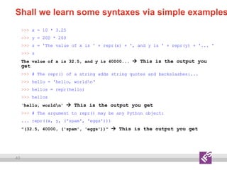 40
Shall we learn some syntaxes via simple examples
>>> x = 10 * 3.25
>>> y = 200 * 200
>>> s = 'The value of x is ' + repr(x) + ', and y is ' + repr(y) + '... '
>>> s
The value of x is 32.5, and y is 40000...  This is the output you
get
>>> # The repr() of a string adds string quotes and backslashes:...
>>> hello = 'hello, worldn‘
>>> hellos = repr(hello)
>>> hellos
‘hello, worldn’  This is the output you get
>>> # The argument to repr() may be any Python object:
... repr((x, y, ('spam', 'eggs')))
"(32.5, 40000, ('spam', 'eggs'))"  This is the output you get
 