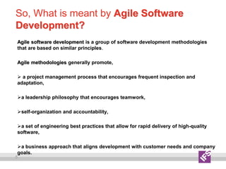 5
So, What is meant by Agile Software
Development?
Agile software development is a group of software development methodologies
that are based on similar principles.
Agile methodologies generally promote,
 a project management process that encourages frequent inspection and
adaptation,
a leadership philosophy that encourages teamwork,
self-organization and accountability,
a set of engineering best practices that allow for rapid delivery of high-quality
software,
a business approach that aligns development with customer needs and company
goals.
 