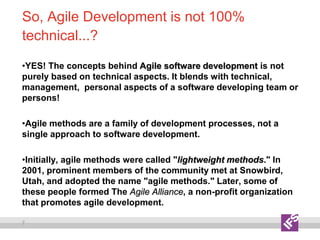 7
So, Agile Development is not 100%
technical...?
•YES! The concepts behind Agile software development is not
purely based on technical aspects. It blends with technical,
management, personal aspects of a software developing team or
persons!
•Agile methods are a family of development processes, not a
single approach to software development.
•Initially, agile methods were called "lightweight methods." In
2001, prominent members of the community met at Snowbird,
Utah, and adopted the name "agile methods." Later, some of
these people formed The Agile Alliance, a non-profit organization
that promotes agile development.
 