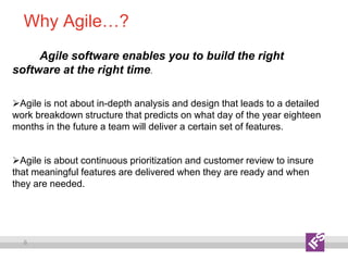 8
Why Agile…?
Agile software enables you to build the right
software at the right time.
Agile is not about in-depth analysis and design that leads to a detailed
work breakdown structure that predicts on what day of the year eighteen
months in the future a team will deliver a certain set of features.
Agile is about continuous prioritization and customer review to insure
that meaningful features are delivered when they are ready and when
they are needed.
 