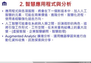 2. 智慧應用程式與分析
• 應用程式與各項服務，將會在下一個新版本中，加入人工
智慧的元素，可能在商業價值、進階分析、智慧化流程、
使用者經驗強化這些方向。
• 人工智慧可能會在系統與人類之間，扮演微妙的角色，這
將引發工作形式、工作空間，在未來會有結構上的重大改
變。(虛擬客服、企業智慧顧問、智慧助理)
• Augmented Analytic 擴增分析，運用機器學習來進行自
動化資料收集、訊息探索與分享。
14
 