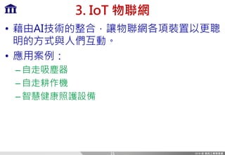 3. IoT 物聯網
• 藉由AI技術的整合，讓物聯網各項裝置以更聰
明的方式與人們互動。
• 應用案例：
–自走吸塵器
–自走耕作機
–智慧健康照護設備
15
 