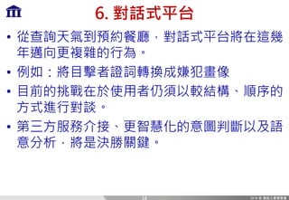 6. 對話式平台
• 從查詢天氣到預約餐廳，對話式平台將在這幾
年邁向更複雜的行為。
• 例如：將目擊者證詞轉換成嫌犯畫像
• 目前的挑戰在於使用者仍須以較結構、順序的
方式進行對談。
• 第三方服務介接、更智慧化的意圖判斷以及語
意分析，將是決勝關鍵。
16
 