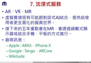 7. 沈浸式服務
• AR、VR、MR
• 虛擬實境很有可能跟對話式AI結合，提供給使
用者更全面化的擬真世界。
• 接下來的五年重點會在MR，會透過頭戴式顯
示器或結合手機、平板的方式進行。
• 廠商訊息：
–Apple : ARKit、iPhone X
–Google : Tango、ARCore
–Wikitude
17
 