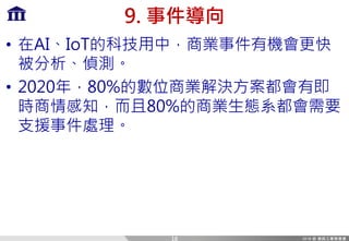 9. 事件導向
• 在AI、IoT的科技用中，商業事件有機會更快
被分析、偵測。
• 2020年，80%的數位商業解決方案都會有即
時商情感知，而且80%的商業生態系都會需要
支援事件處理。
18
 