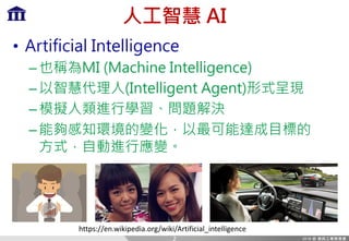 人工智慧 AI
• Artificial Intelligence
–也稱為MI (Machine Intelligence)
–以智慧代理人(Intelligent Agent)形式呈現
–模擬人類進行學習、問題解決
–能夠感知環境的變化，以最可能達成目標的
方式，自動進行應變。
https://en.wikipedia.org/wiki/Artificial_intelligence
2
 