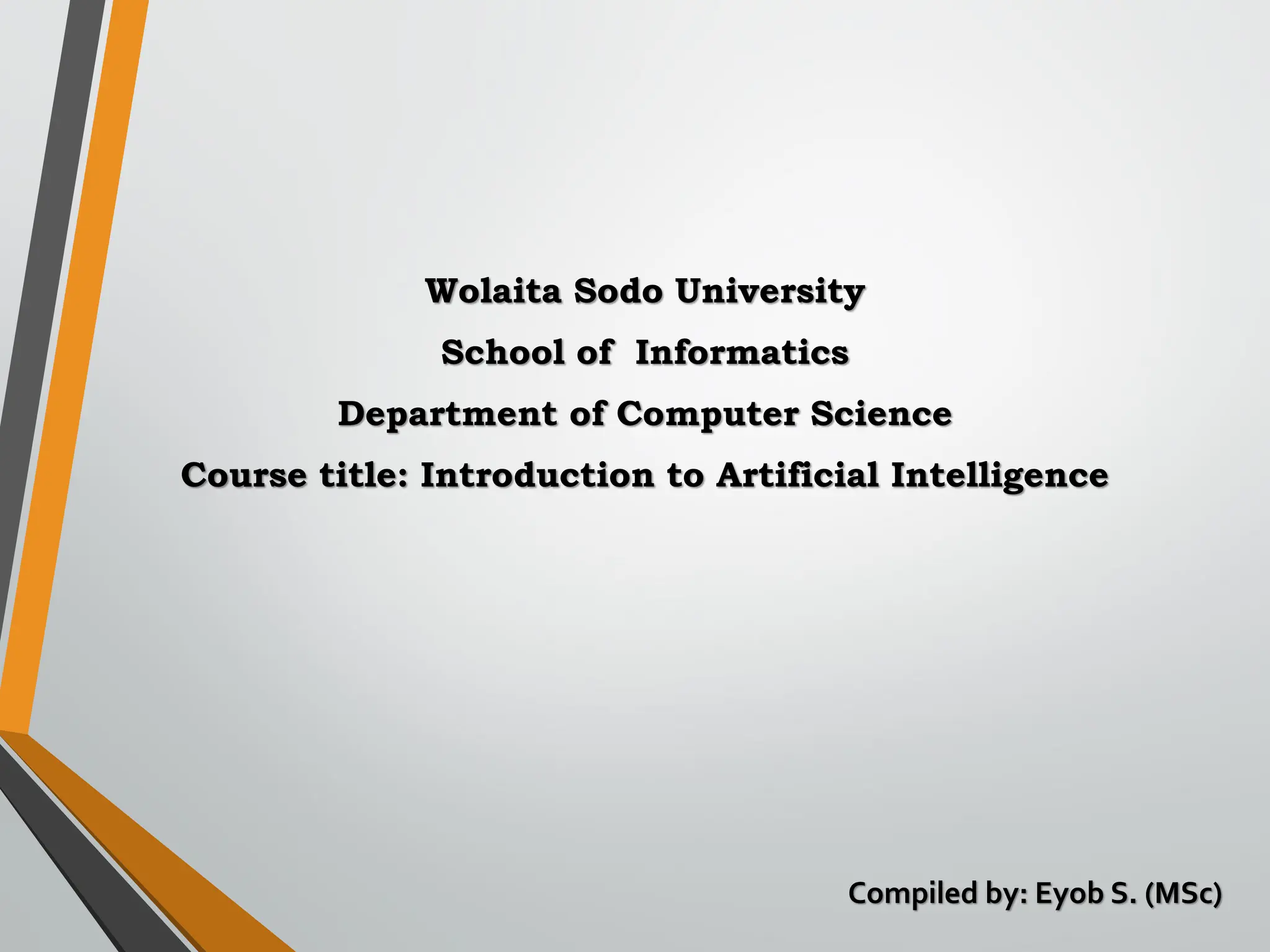 Wolaita Sodo University
School of Informatics
Department of Computer Science
Course title: Introduction to Artificial Intelligence
Compiled by: Eyob S. (MSc)
 