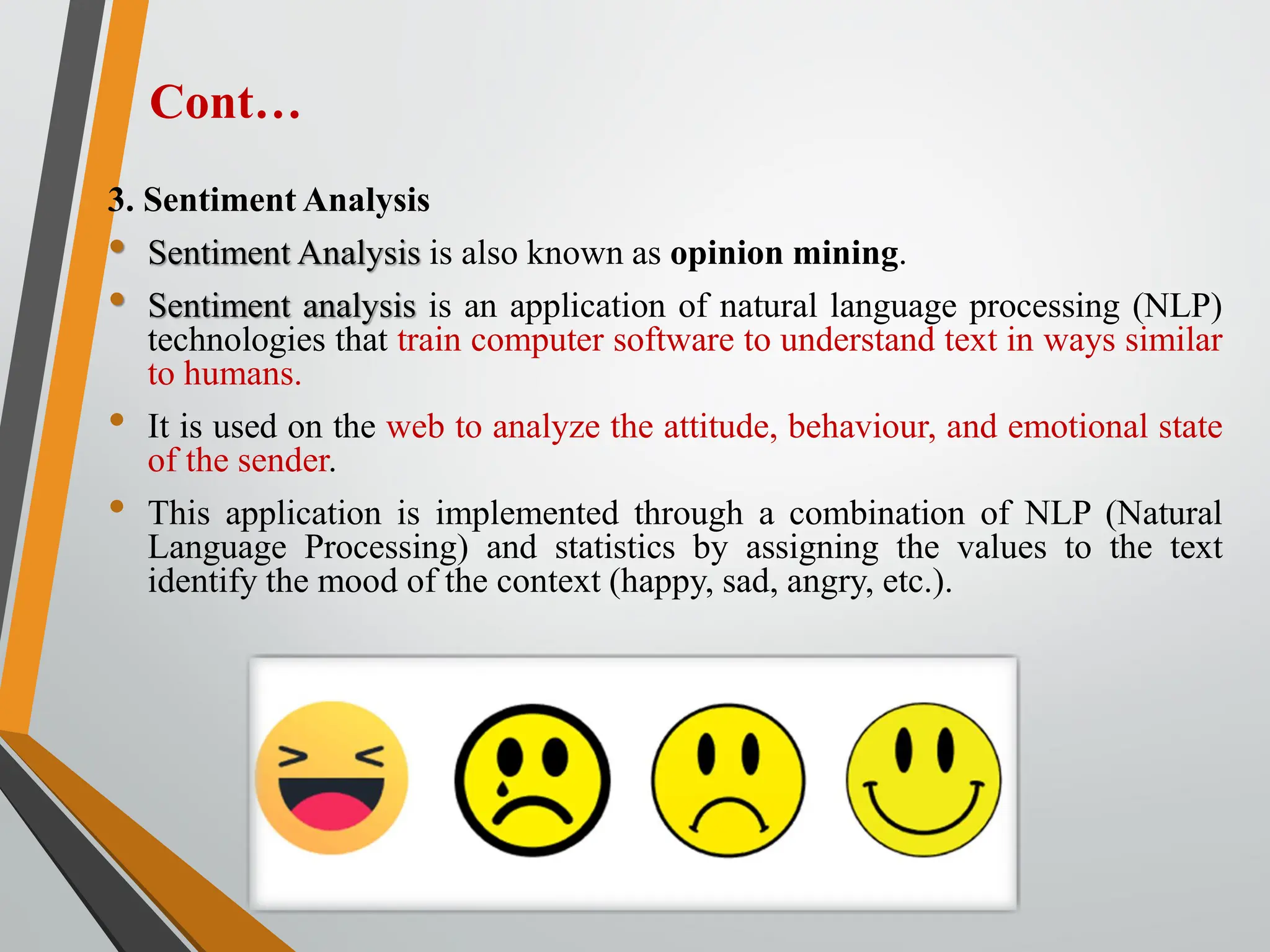 3. Sentiment Analysis
• Sentiment Analysis is also known as opinion mining.
• Sentiment analysis is an application of natural language processing (NLP)
technologies that train computer software to understand text in ways similar
to humans.
• It is used on the web to analyze the attitude, behaviour, and emotional state
of the sender.
• This application is implemented through a combination of NLP (Natural
Language Processing) and statistics by assigning the values to the text
identify the mood of the context (happy, sad, angry, etc.).
Cont…
 